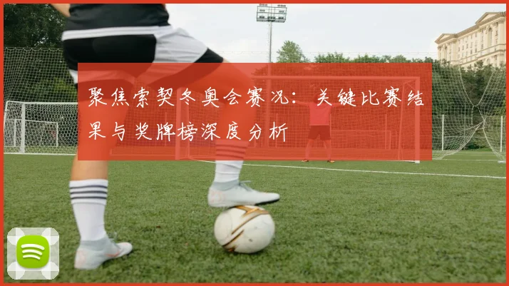 聚焦索契冬奥会赛况：关键比赛结果与奖牌榜深度分析