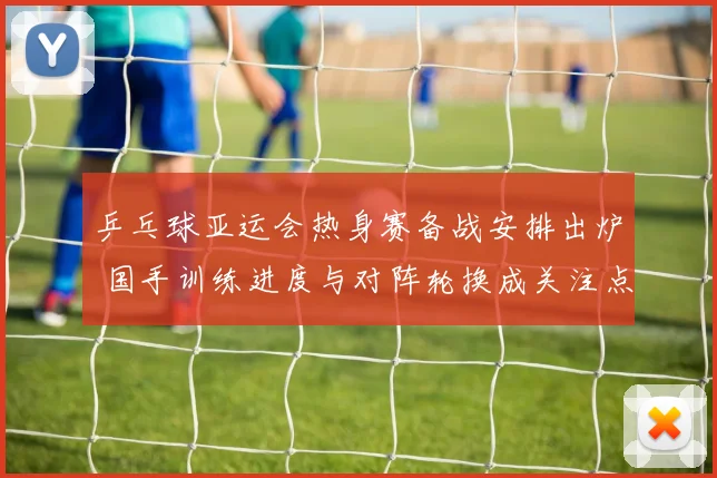 乒乓球亚运会热身赛备战安排出炉 国手训练进度与对阵轮换成关注点