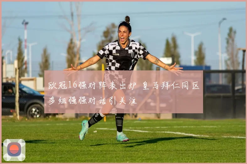 欧冠16强对阵表出炉 皇马拜仁同区多组强强对话引关注