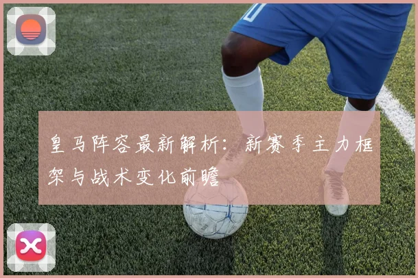 皇马阵容最新解析：新赛季主力框架与战术变化前瞻
