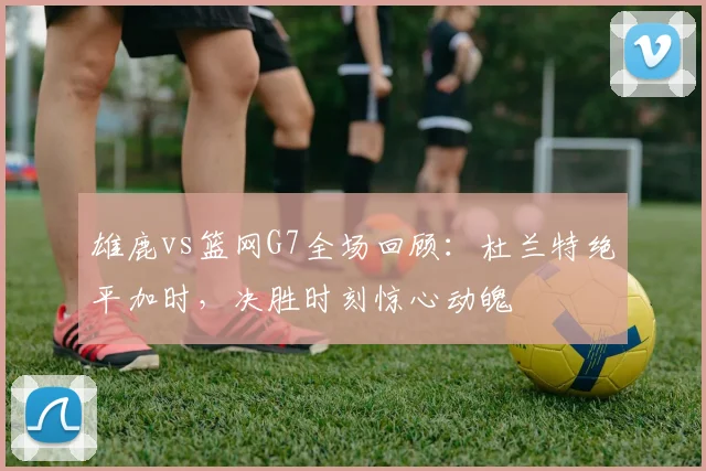 雄鹿vs篮网G7全场回顾：杜兰特绝平加时，决胜时刻惊心动魄