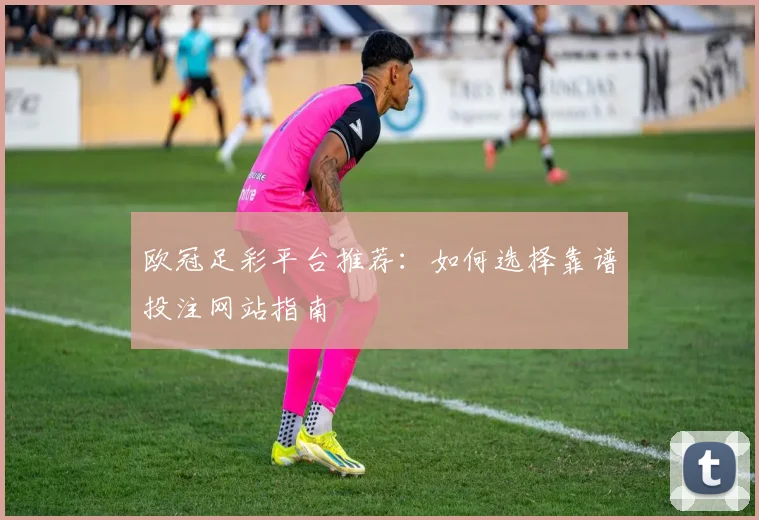 欧冠足彩平台推荐：如何选择靠谱投注网站指南
