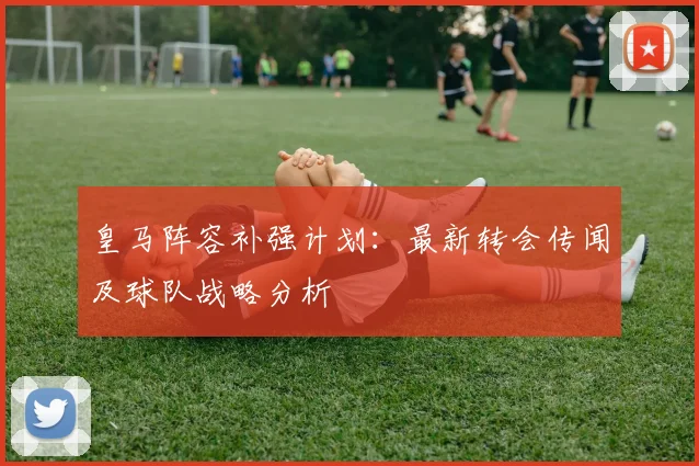 皇马阵容补强计划:最新转会传闻及球队战略分析