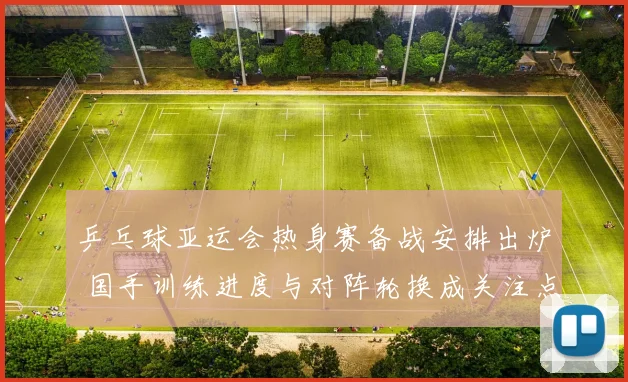 乒乓球亚运会热身赛备战安排出炉 国手训练进度与对阵轮换成关注点